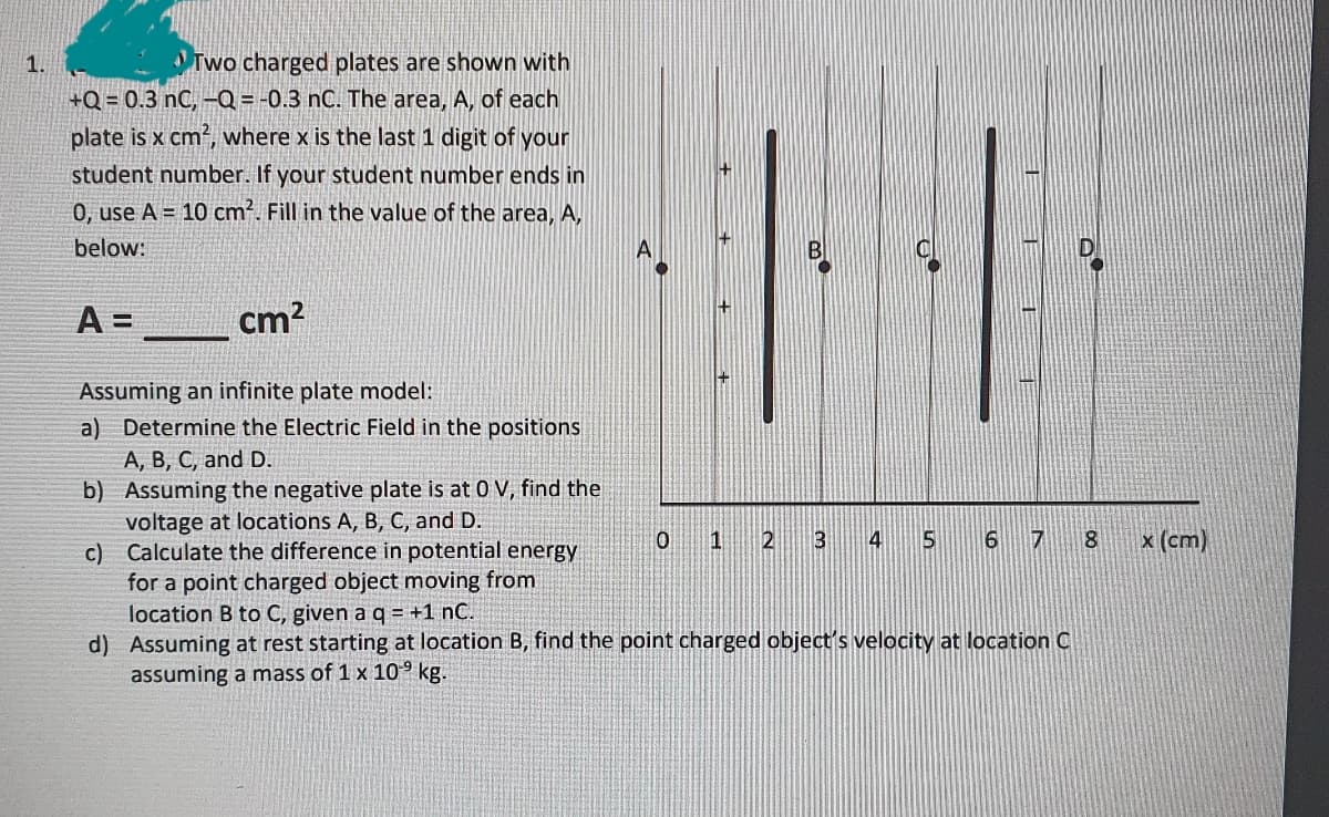 Two charged plates are shown with
+Q = 0.3 nC, -Q = -0.3 nC. The area, A, of each
plate is x cm?, where x is the last 1 digit of your
11
student number. If your student number ends in
0, use A = 10 cm². Fill in the value of the area, A,
below:
A
A =
cm?
Assuming an infinite plate model:
a) Determine the Electric Field in the positions
A, B, C, and D.
b) Assuming the negative plate is at 0 V, find the
voltage at locations A, B, C, and D.
c) Calculate the difference in potential energy
for a point charged object moving from
location B to C, given a q = +1 nC.
d) Assuming at rest starting at location B, find the point charged object's velocity at location C
assuming a mass of 1 x 109 kg.
1
4
5
6
17
8
x (cm)
王
