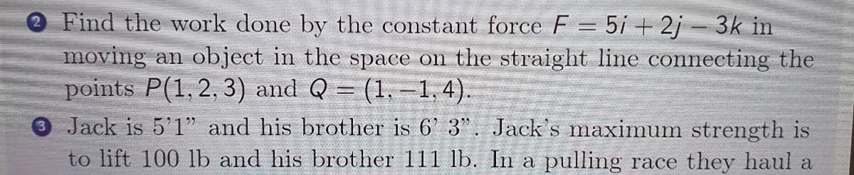 O Find the work done by the constant force F = 5i +2j - 3k in
moving an object in the space on the straight line connecting the
points P(1, 2, 3) and Q = (1,-1,4).
Jack is 5'1" and his brother is 6' 3". Jack's maximum strength is
to lift 100 lb and his brother 111 lb. In a pulling race they haul a