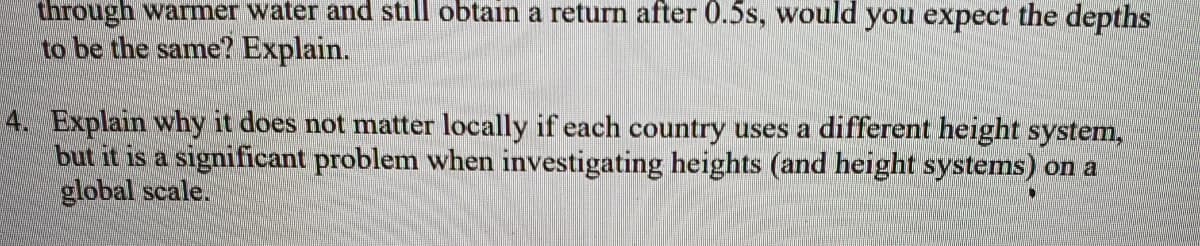 through warmer water and still obtain a return after 0.5s, would you expect the depths
to be the same? Explain.
4. Explain why it does not matter locally if each country uses a different height system,
but it is a significant problem when investigating heights (and height systems) on a
global scale.