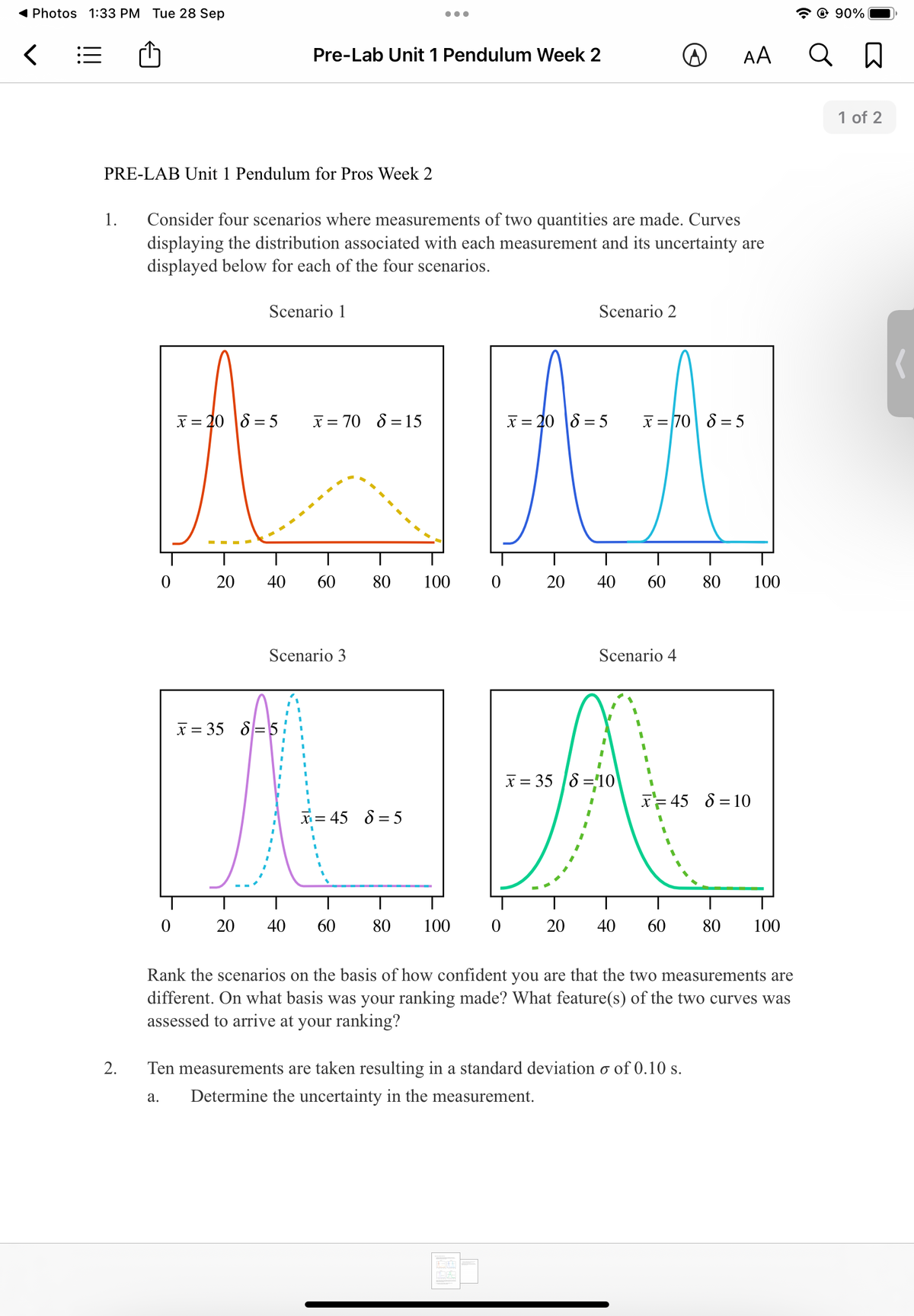 ( Photos 1:33 PM Tue 28 Sep
© 90%
Pre-Lab Unit 1 Pendulum Week 2
AA
1 of 2
PRE-LAB Unit 1 Pendulum for Pros Week 2
Consider four scenarios where measurements of two quantities are made. Curves
displaying the distribution associated with each measurement and its uncertainty are
displayed below for each of the four scenarios.
1.
Scenario 1
Scenario 2
X = 20 8 = 5
x = 70 8 = 15
x = 20 |8 = 5
x = 70 8 = 5
20
40
60
80
100
20
40
60
80
100
Scenario 3
Scenario 4
x = 35 8=5 :
X = 35 8 =10
X= 45 8 = 10
x= 45 8 = 5
20
40
60
80
100
20
40
60
80
100
Rank the scenarios on the basis of how confident you are that the two measurements are
different. On what basis was your ranking made? What feature(s) of the two curves was
assessed to arrive at your ranking?
2.
Ten measurements are taken resulting in a standard deviation o of 0.10 s.
а.
Determine the uncertainty in the measurement.
