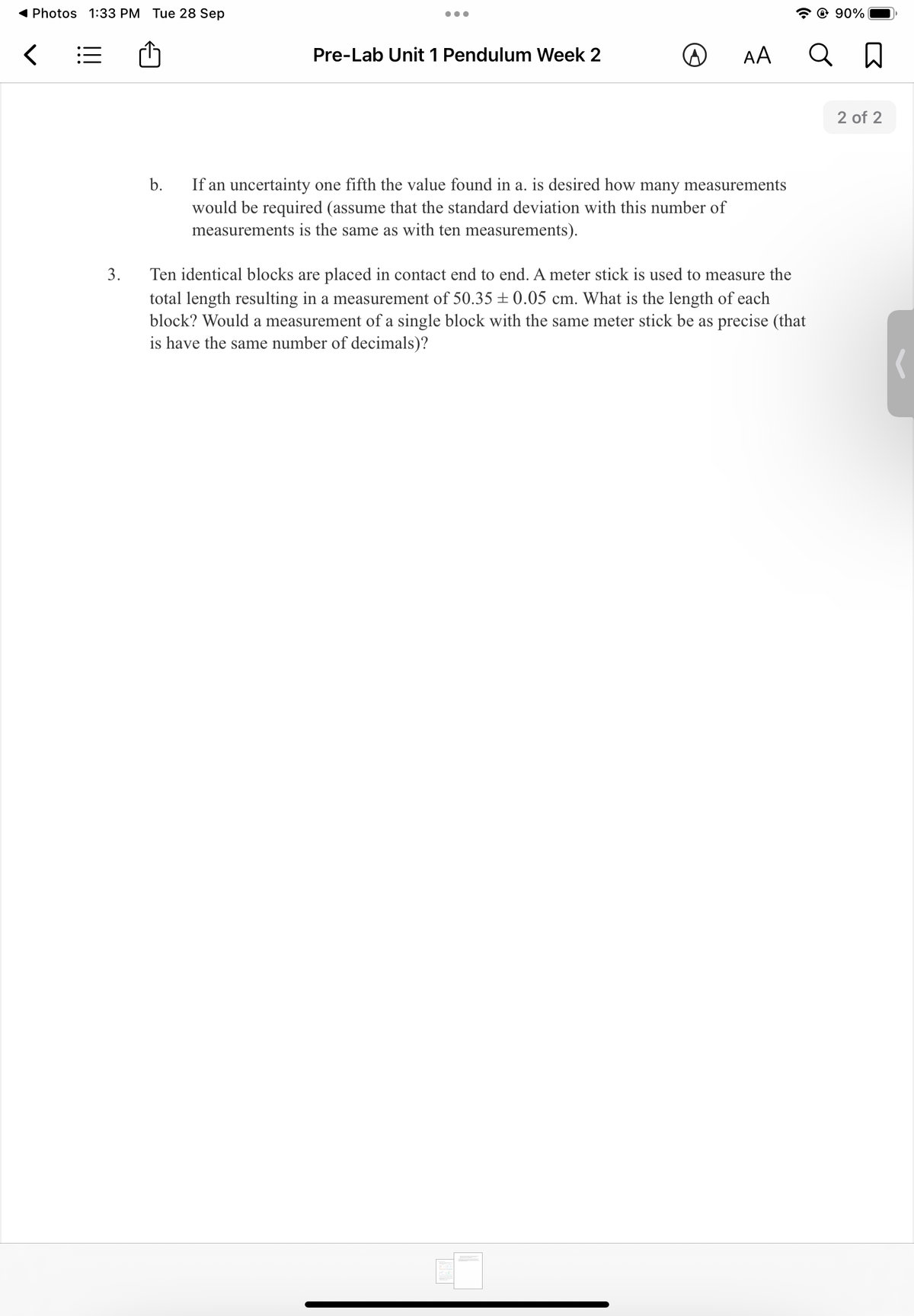 ( Photos 1:33 PM Tue 28 Sep
© 90%
Pre-Lab Unit 1 Pendulum Week 2
AA
2 of 2
b.
If an uncertainty one fifth the value found in a. is desired how many measurements
would be required (assume that the standard deviation with this number of
measurements is the same as with ten measurements).
3.
Ten identical blocks are placed in contact end to end. A meter stick is used to measure the
total length resulting in a measurement of 50.35 ± 0.05 cm. What is the length of each
block? Would a measurement of a single block with the same meter stick be as precise (that
is have the same number of decimals)?
