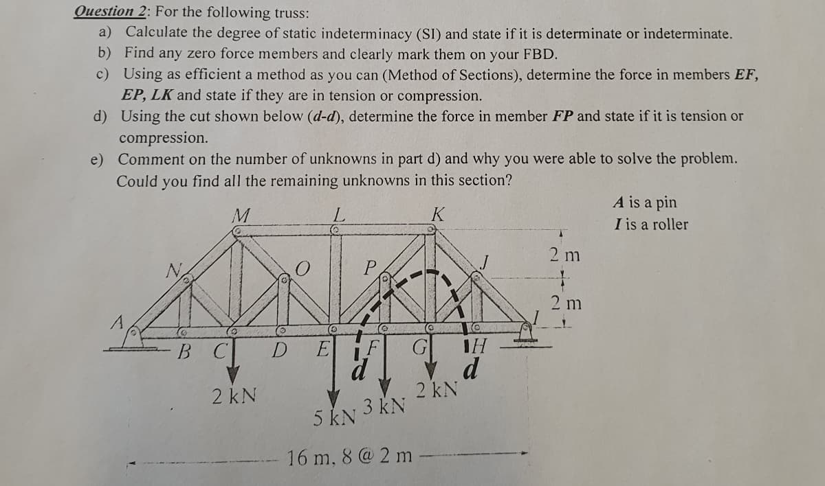 Question 2: For the following truss:
a) Calculate the degree of static indeterminacy (SI) and state if it is determinate or indeterminate.
b) Find any zero force members and clearly mark them on your FBD.
c) Using as efficient a method as you can (Method of Sections), determine the force in members EF,
EP, LK and state if they are in tension or compression.
d)
Using the cut shown below (d-d), determine the force in member FP and state if it is tension or
compression.
e)
Comment on the number of unknowns in part d) and why you were able to solve the problem.
Could you find all the remaining unknowns in this section?
M
B C
2 kN
D
C
P
A
F
3 kN
5 kN
16 m, 8 @ 2 m
2 kN
IH
d
A
2 m
2 m
A is a pin
I is a roller