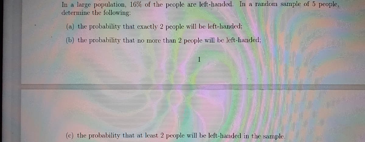 In a large population, 16% of the people are left-handed. In a random sample of 5 people,
determine the following:
(a) the probability that exactly 2 people will be left-handed;
(b) the probability that no more than 2 people will be left-handed;
(c) the probability that at least 2 people will be left-handed in the sample.
AMG Me