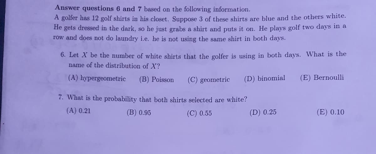 Answer questions 6 and 7 based on the following information.
A golfer has 12 golf shirts in his closet. Suppose 3 of these shirts are blue and the others white.
He gets dressed in the dark, so he just grabs a shirt and puts it on. He plays golf two days in a
row and does not do laundry i.e. he is not using the same shirt in both days.
6. Let X be the number of white shirts that the golfer is using in both days. What is the
name of the distribution of X?
(A) hypergeometric (B) Poisson (C) geometric (D) binomial
7. What is the probability that both shirts selected are white?
(A) 0.21
(B) 0.95
(C) 0.55
(D) 0.25
(E) Bernoulli
(E) 0.10