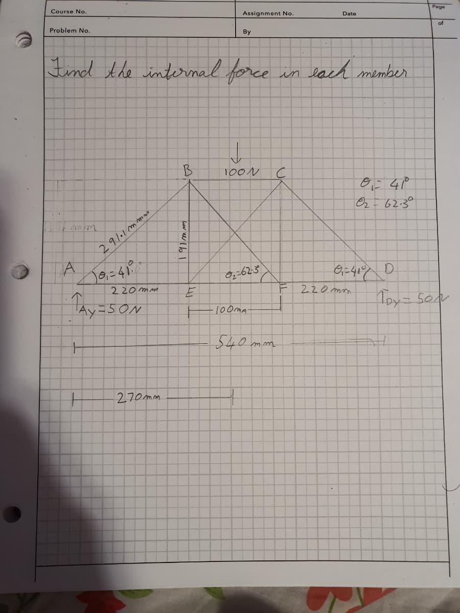 Course No.
Problem No.
291.1 mmm.
Find the internal force
A 10₁-41²
220 mm
TAY=SON
=50N
270mm
B
www.lb
Assignment No.
६
By
↓
100N
02-6230
·100mm-
X
540 mm
in each member
C
Date
F
01 - 41⁰
02= 62.30
0₁=4100
220mm
Page
of
D
1DY = Son