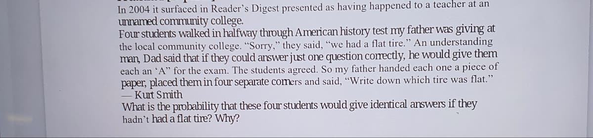 In 2004 it surfaced in Reader's Digest presented as having happened to a teacher at an
unnamed community college.
Four students walked in halfway through American history test my father was giving at
the local community college. "Sorry," they said, "we had a flat tire." An understanding
man, Dad said that if they could answer just one question correctly, he would give them
each an "A" for the exam. The students agreed. So my father handed each one a piece of
paper, placed them in four separate comers and said, "Write down which tire was flat."
Kurt Smith
What is the probability that these four students would give identical answers if they
hadn't had a flat tire? Why?