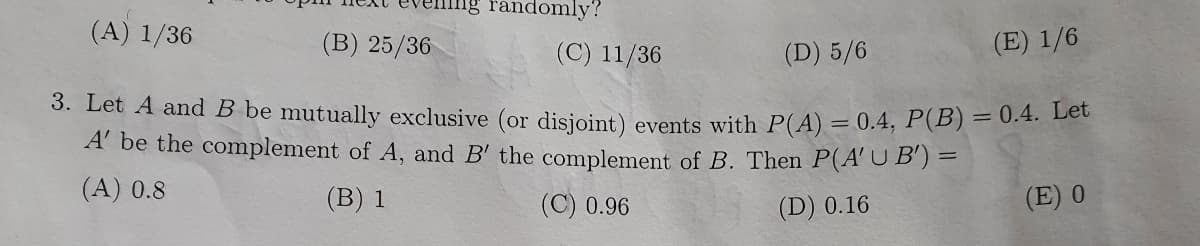 randomly?
(A) 1/36
(B) 25/36
(C) 11/36
(D) 5/6
(E) 1/6
3. Let A and B be mutually exclusive (or disjoint) events with P(A) = 0.4, P (B) = 0.4. Let
A' be the complement of A, and B' the complement of B. Then P(A' U B') =
(A) 0.8
(B) 1
(C) 0.96
(D) 0.16
(E) 0