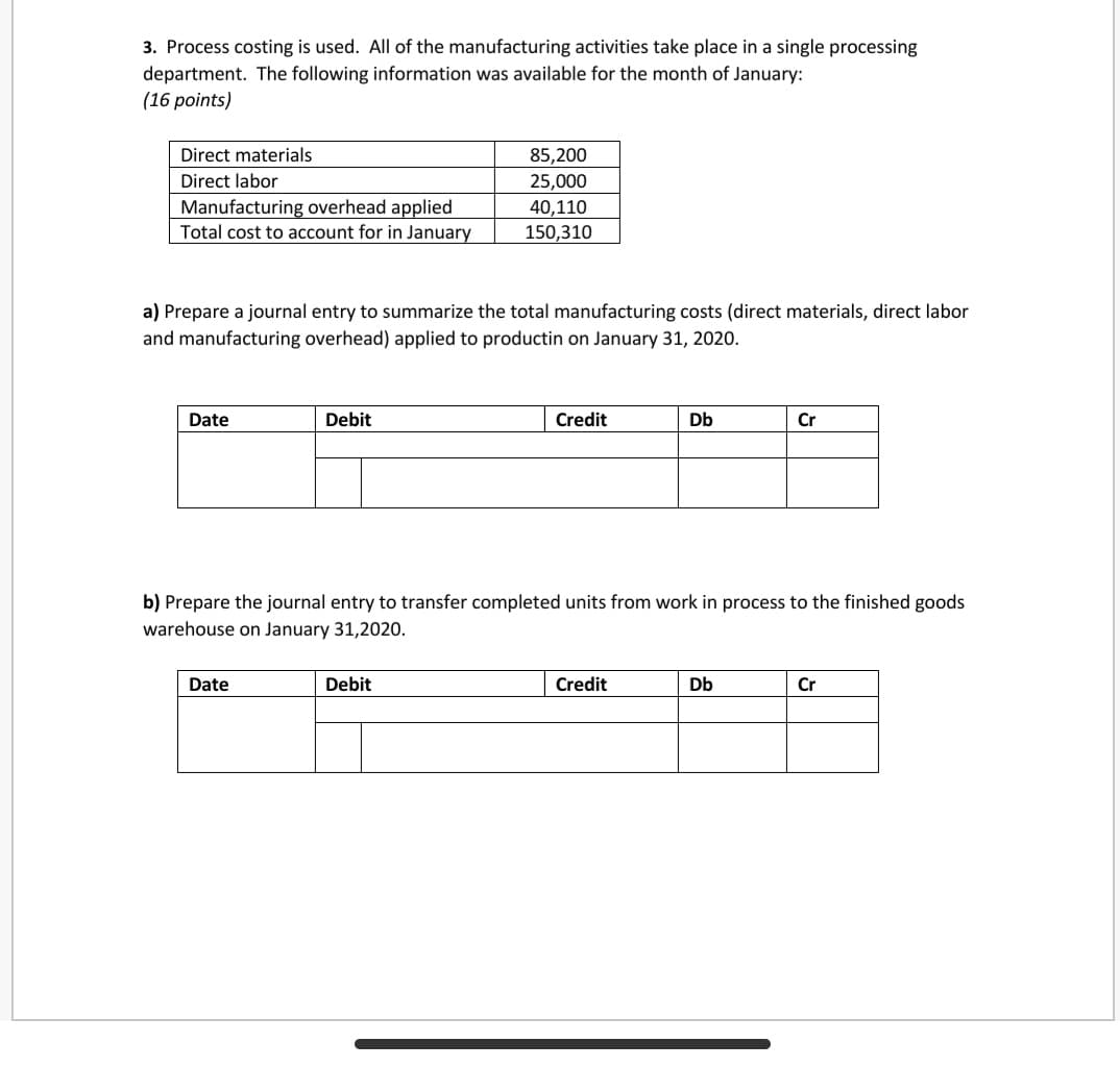 3. Process costing is used. All of the manufacturing activities take place in a single processing
department. The following information was available for the month of January:
(16 points)
Direct materials
85,200
Direct labor
25,000
Manufacturing overhead applied
Total cost to account for in January
40,110
150,310
a) Prepare a journal entry to summarize the total manufacturing costs (direct materials, direct labor
and manufacturing overhead) applied to productin on January 31, 2020.
Date
Debit
Credit
Db
Cr
b) Prepare the journal entry to transfer completed units from work in process to the finished goods
warehouse on January 31,2020.
Date
Debit
Credit
Db
Cr
