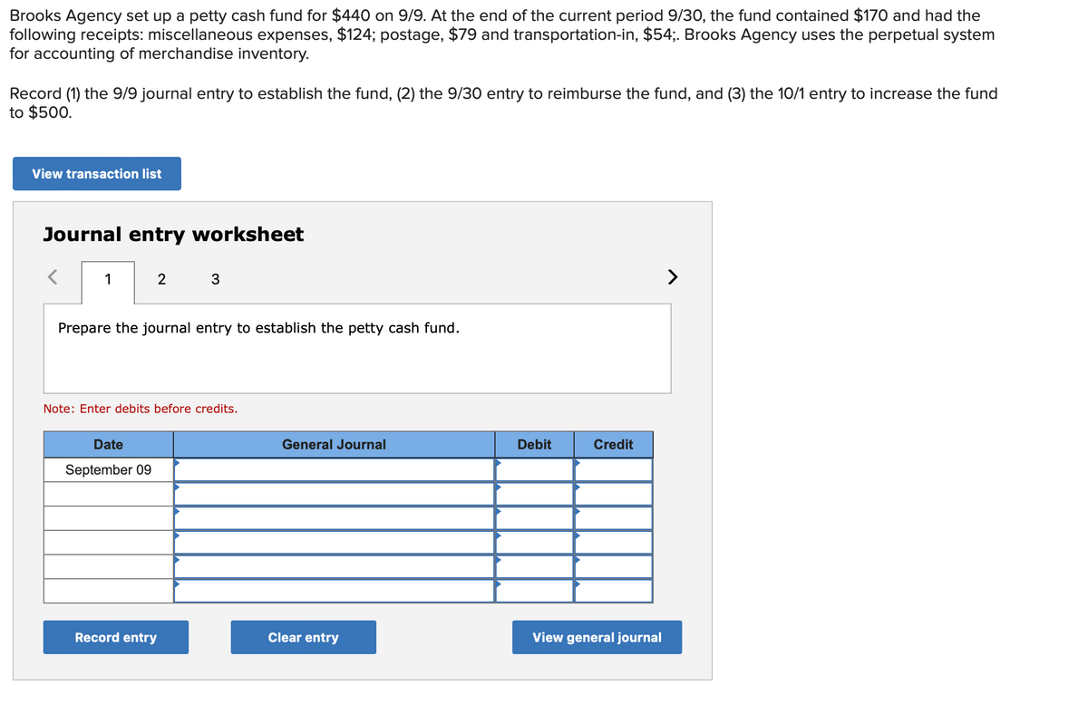 Brooks Agency set up a petty cash fund for $440 on 9/9. At the end of the current period 9/30, the fund contained $170 and had the
following receipts: miscellaneous expenses, $124; postage, $79 and transportation-in, $54;. Brooks Agency uses the perpetual system
for accounting of merchandise inventory.
Record (1) the 9/9 journal entry to establish the fund, (2) the 9/30 entry to reimburse the fund, and (3) the 10/1 entry to increase the fund
to $500.
View transaction list
Journal entry worksheet
1
2 3
Prepare the journal entry to establish the petty cash fund.
Note: Enter debits before credits.
Date
September 09
Record entry
General Journal
Clear entry
Debit
Credit
View general journal
>