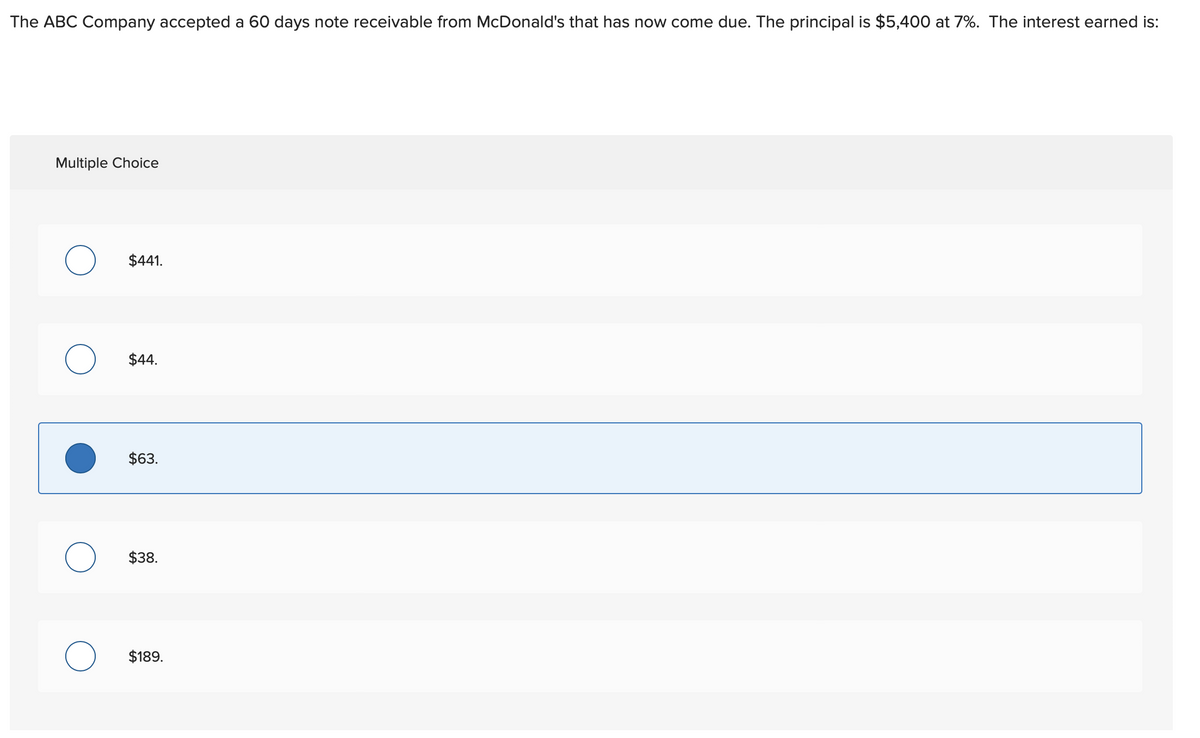 The ABC Company accepted a 60 days note receivable from McDonald's that has now come due. The principal is $5,400 at 7%. The interest earned is:
Multiple Choice
$441.
$44.
$63.
$38.
$189.