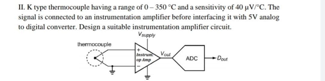 II. K type thermocouple having a range of 0- 350 °C and a sensitivity of 40 µV/°C. The
signal is connected to an instrumentation amplifier before interfacing it with 5V analog
to digital converter. Design a suitable instrumentation amplifier circuit.
Vsupply
thermocouple
Vout
Instrum
Amp
Dout
ADC
