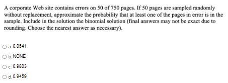 A corporate Web site contains errors on 50 of 750 pages. If 50 pages are sampled randomly
without replacement, approximate the probability that at least one of the pages in error is in the
sample. Include in the solution the binomial solution (final answers may not be exact due to
rounding. Choose the nearest answer as necessary).
O a. 0.0541
O b. NONE
Oc 0.0803
Od.0.9450
