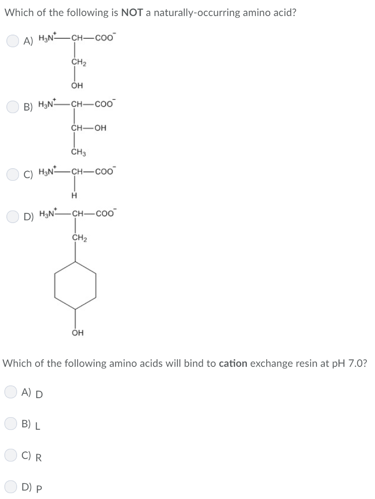 Which of the following is NOT a naturally-occurring amino acid?
A) H3NCH-Coo
B) H3N
A) D
CH₂
CH3
C) H3N² -CH-COO
B) L
OH
H
D) H₂NCH-COo
C) R
-CH-COO
D) P
CH-OH
Which of the following amino acids will bind to cation exchange resin at pH 7.0?
CH₂
OH