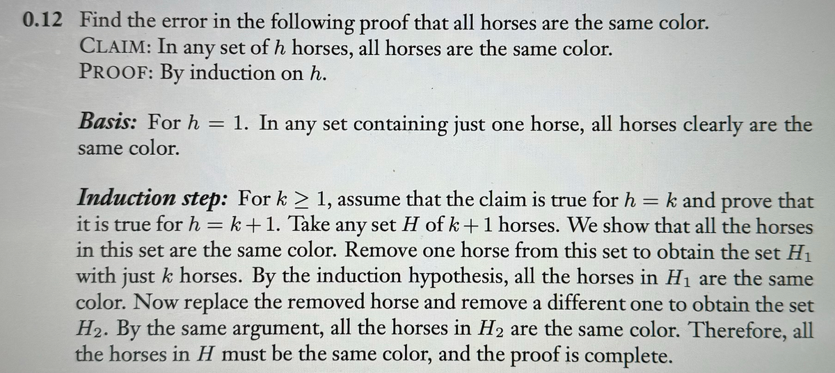 0.12 Find the error in the following proof that all horses are the same color.
CLAIM: In any set of h horses, all horses are the same color.
PROOF: By induction on h.
:
Basis: For h = 1. In any set containing just one horse, all horses clearly are the
same color.
Induction step: For k ≥ 1, assume that the claim is true for h = k and prove that
it is true for h=k+1. Take any set H of k+ 1 horses. We show that all the horses
in this set are the same color. Remove one horse from this set to obtain the set H₁
with just k horses. By the induction hypothesis, all the horses in H₁ are the same
color. Now replace the removed horse and remove a different one to obtain the set
H₂. By the same argument, all the horses in H₂ are the same color. Therefore, all
the horses in H must be the same color, and the proof is complete.
2