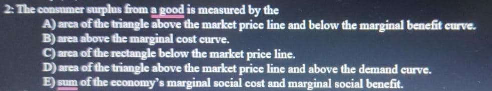 2: The consumer surplus from a good is measured by the
A) area of the triangle above the market price line and below the marginal benefit curve.
B) area above the marginal cost curve.
C) area of the rectangle below the market price line.
D) area of the triangle above the market price line and above the demand curve.
E) sum of the economy's marginal social cost and marginal social benefit.
