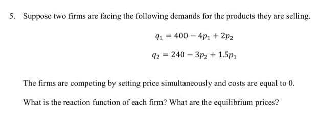 5. Suppose two firms are facing the following demands for the products they are selling.
91 = 400 – 4p1 + 2p2
q2 = 240 - 3p2 + 1.5p1
The firms are competing by setting price simultaneously and costs are equal to 0.
What is the reaction function of each firm? What are the equilibrium prices?
