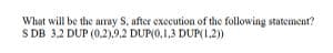 What will be the array S, after execution of the following statement?
SDB 3.2 DUP (0.2).9.2 DUP(0.1.3 DUP(1,2))