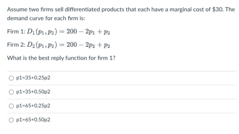 Assume two firms sell differentiated products that each have a marginal cost of $30. The
demand curve for each firm is:
Firm 1: D₁ (P1, P2) = 200 - 2p1 + P2
Firm 2: D₂ (P1, P2) = 200 - 2p2 + P2
What is the best reply function for firm 1?
O p1=35+0.25p2
O p1-35+0.50p2
O p1=65+0.25p2
O p1-65+0.50p2