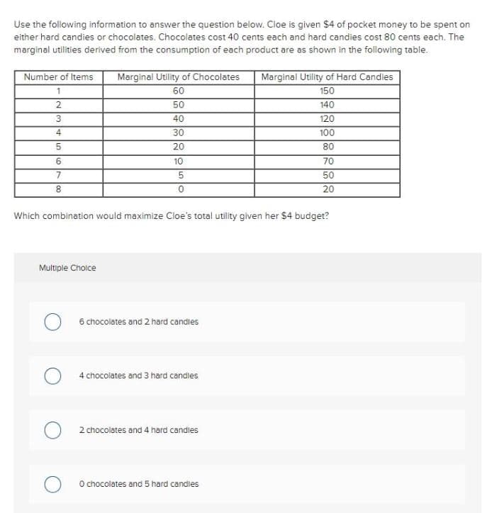 Use the following information to answer the question below. Cloe is given $4 of pocket money to be spent on
either hard candies or chocolates. Chocolates cost 40 cents each and hard candies cost 80 cents each. The
marginal utilities derived from the consumption of each product are as shown in the following table.
Number of Items Marginal Utility of Chocolates
1
60
2
50
40
30
20
3
4
5
6
7
8
10
Multiple Choice
5
0
6 chocolates and 2 hard candles
4 chocolates and 3 hard candles
O 2 chocolates and 4 hard candles
Marginal Utility of Hard Candles
O chocolates and 5 hard candles
187288288
150
140
100
Which combination would maximize Cloe's total utility given her $4 budget?
80
70
50
20