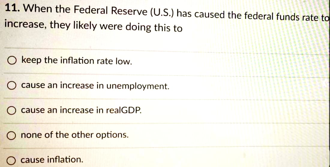 11. When the Federal Reserve (U.S.) has caused the federal funds rate to
increase, they likely were doing this to
O keep the inflation rate low.
O cause an increase in unemployment.
O cause an increase in realGDP.
O none of the other options.
cause inflation.
