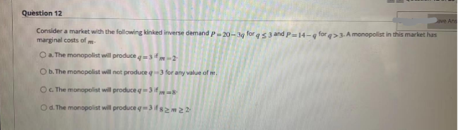 Question 12
Jave Ans
Consider a market with the following kinked inverse demand P=20-3g for q3 and P-14-q for q>3. A monopolist in this market has
marginal costs of
O a. The monopolist will produce q=3 ifm-2
O b. The monopolist will not produce q3 for any value of m.
O c. The monopolist will produce q=3 if 8
Od. The monopolist will produce q-3 if 82m2 2
m-