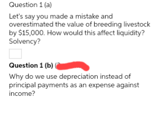 Question 1 (a)
Let's say you made a mistake and
overestimated the value of breeding livestock
by $15,000. How would this affect liquidity?
Solvency?
Question 1 (b) (
Why do we use depreciation instead of
principal payments as an expense against
income?