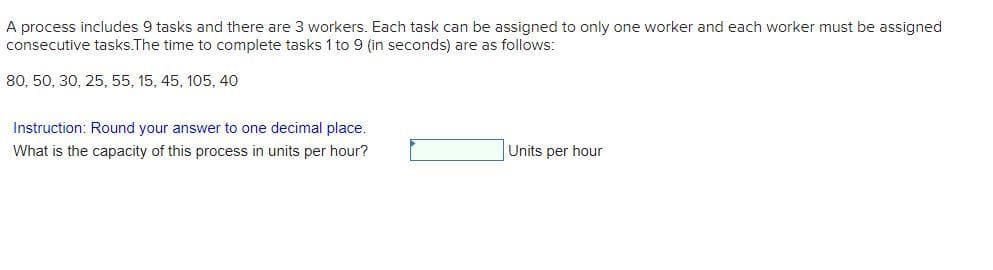 A process includes 9 tasks and there are 3 workers. Each task can be assigned to only one worker and each worker must be assigned
consecutive tasks.The time to complete tasks 1 to 9 (in seconds) are as follows:
80, 50, 30, 25, 55, 15, 45, 105, 40
Instruction: Round your answer to one decimal place.
What is the capacity of this process in units per hour?
Units per hour