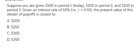 Suppose you are given $100 in period 1 (today), $100 in period 2, and $100 in
period 3. Given an interest rate of 50% (i.e., r = 0.50), the present value of this
stream of payoffs is closest to:
A. $200
B. $250
C. $300
D. $350