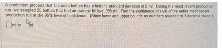 A production process that fills soda bottles has a historic standard deviation of 8 ml. During the most recent production
run, we sampled 25 bottles that had an average fill level 995 ml. Find the confidence interval of the entire most recent
production run at the 95% level of confidence. (Show lower and upper bounds as numbers rounded to 1 decimal place.)
mi to