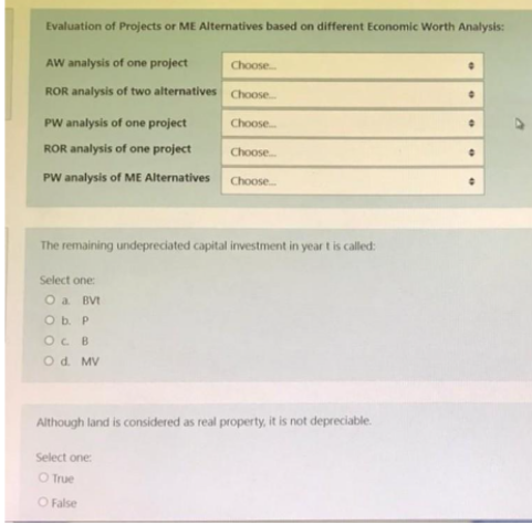 Evaluation of Projects or ME Alternatives based on different Economic Worth Analysis:
AW analysis of one project
Choose...
ROR analysis of two alternatives
Choose...
PW analysis of one project
Choose...
•
ROR analysis of one project
Choose...
0
PW analysis of ME Alternatives
Choose...
The remaining undepreciated capital investment in year t is called:
Select one:
O a BVt
O b. P
OC B
O d. MV
Although land is considered as real property, it is not depreciable.
Select one:
O True
O False