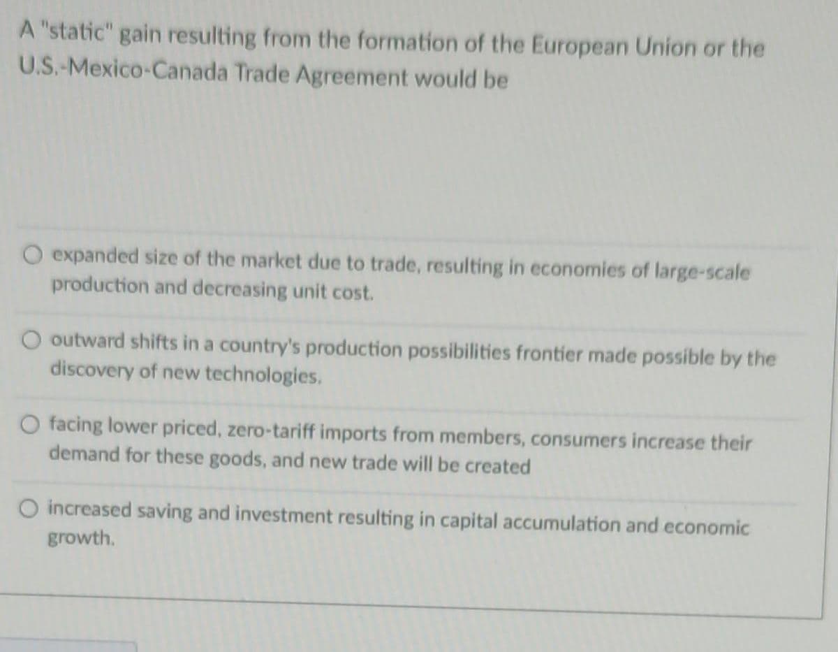 A "static" gain resulting from the formation of the European Union or the
U.S.-Mexico-Canada Trade Agreement would be
O expanded size of the market due to trade, resulting in economies of large-scale
production and decreasing unit cost.
outward shifts in a country's production possibilities frontier made possible by the
discovery of new technologies.
O facing lower priced, zero-tariff imports from members, consumers increase their
demand for these goods, and new trade will be created
O increased saving and investment resulting in capital accumulation and economic
growth.
