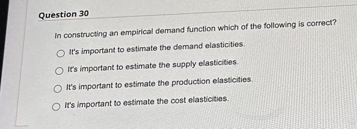 Question 30
In constructing an empirical demand function which of the following is correct?
O It's important to estimate the demand elasticities.
O It's important to estimate the supply elasticities.
It's important to estimate the production elasticities.
O It's important to estimate the cost elasticities.