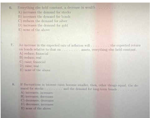 Everything else held constant, a decrease in wealth
A) increases the demand for stocks
B) increases the demand for bonds
C) reduces the demand for silver
D) increases the demand for gold
E) none of the above.
An increase in the expected rate of inflation will
on bonds relative to that on
the expected return
assets, everything else held constant.
A) reduce; financial
B) reduce; real
C) raise; financial
D) raise; real
E) none of the above
8.
If fluctuations in interest rates become smaller, then, other things equal, the de-
mand for stocks.
and the demand for long-term bonds
A) increases; increases
B) increases; decreases
C) decreases; decreases i
D) decreases; increases
E) none of the above
6.
7.