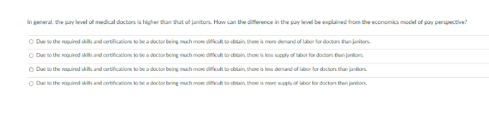 In general, the pay level of medical doctors is higher than that of janitors. How can the difference in the pay level be explained from the economics model of pay perspective?
O Due to the required skills and certifications to be a doctor being much more difficult to obtain, there is more demand of labor for doctors than janitors.
O Due to the required skills and certifications to be a doctor being much more difficult to obtain, there is less supply of labor for doctors than janitors.
O Due to the required skills and certifications to be a doctor being much more difficult to obtain, there is less demand of labor for doctors than janitors.
O Due to the required skills and certifications to be a doctor being much more difficult to obtain, there is more supply of labor for doctors than janitors.