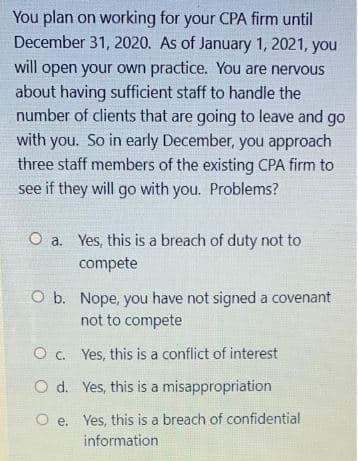 You plan on working for your CPA firm until
December 31, 2020. As of January 1, 2021, you
will open your own practice. You are nervous
about having sufficient staff to handle the
number of clients that are going to leave and go
with you. So in early December, you approach
three staff members of the existing CPA firm to
see if they will go with you. Problems?
O a. Yes, this is a breach of duty not to
compete
O b. Nope, you have not signed a covenant
not to compete
O c.
Yes, this is a conflict of interest
O d. Yes, this is a misappropriation
Oe. Yes, this is a breach of confidential.
information