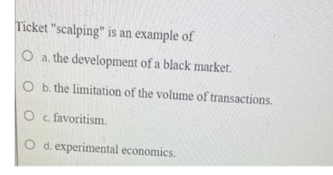 Ticket "scalping" is an example of
O a. the development of a black market.
O b. the limitation of the volume of transactions.
O c. favoritism.
O d. experimental economics.