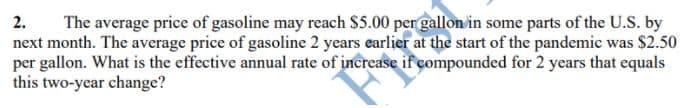 The average price of gasoline may reach S5.00 per gallon in some parts of the U.S. by
next month. The average price of gasoline 2 years earlier at the start of the pandemic was $2.50
per gallon. What is the effective annual rate of increase if compounded for 2 years that equals
this two-year change?
2.
