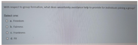 With respect to group formation, what does uncertainty avoidance help to provide for individuals joining a group?
Select one:
a. Freedom
O b. Fairness
O
Od. Fit
c. Frankness