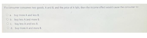 If a consumer consumes two goods, A and B, and the price of A falls, then the income effect would cause the consumer to:
O a
buy more A and less B.
O b.
buy less A and more B
Oc. buy less A and less B.
O d. buy more A and more B