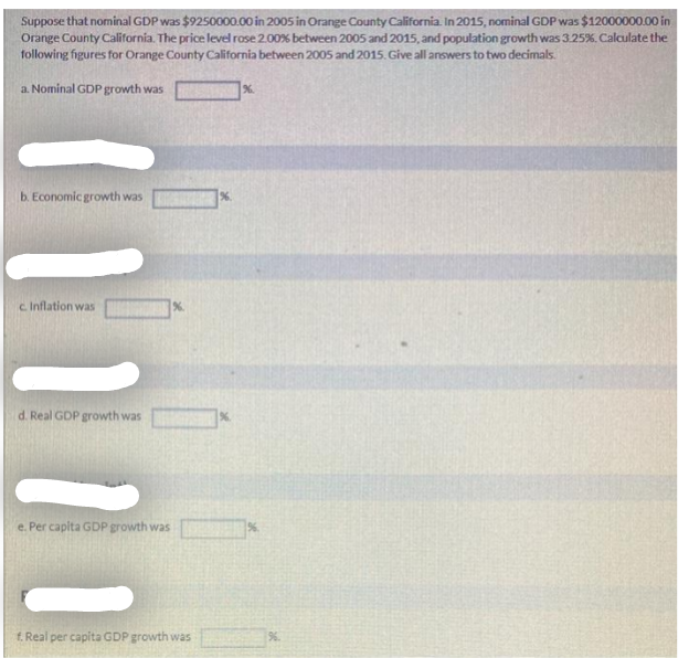 Suppose that nominal GDP was $9250000.00 in 2005 in Orange County California. In 2015, nominal GDP was $12000000.00 in
Orange County California. The price level rose 2.00% between 2005 and 2015, and population growth was 3.25%. Calculate the
following figures for Orange County California between 2005 and 2015. Give all answers to two decimals.
a. Nominal GDP growth was
b. Economic growth was
%.
c. Inflation was
d. Real GDP growth was
e. Per capita GDP growth was
f. Real per capita GDP growth was