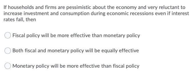 If households and firms are pessimistic about the economy and very reluctant to
increase investment and consumption during economic recessions even if interest
rates fall, then
Fiscal policy will be more effective than monetary policy
Both fiscal and monetary policy will be equally effective
Monetary policy will be more effective than fiscal policy
