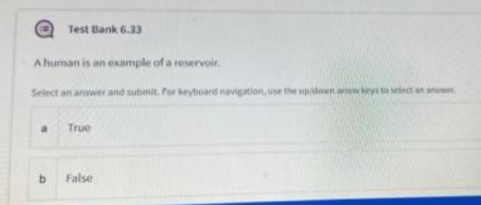 Test Bank 6.33
A human is an example of a reservoir.
Select an answer and submit. Por keyboard navigation, use the up/down arrow keys to select an answer
a
True
b
False