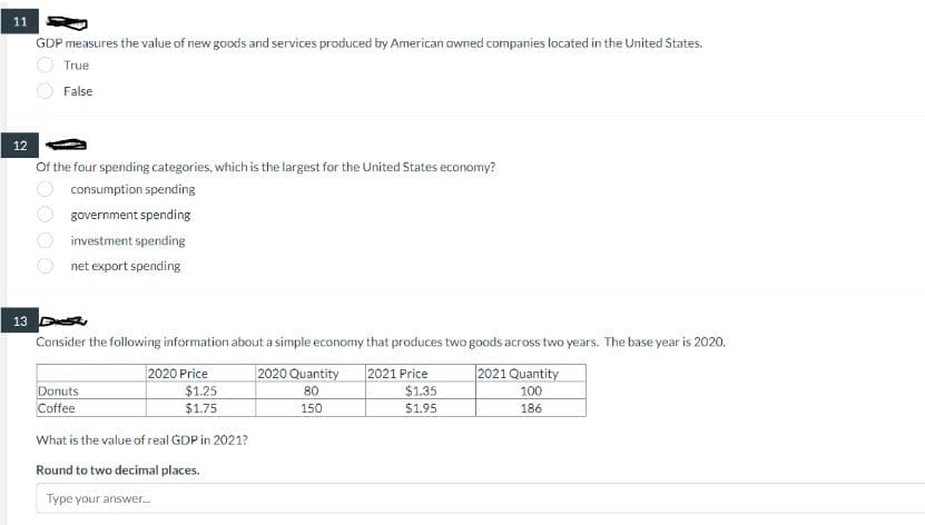 11
GDP measures the value of new goods and services produced by American owned companies located in the United States.
True
False
12
Of the four spending categories, which is the largest for the United States economy?
consumption spending
government spending
investment spending
net export spending
13 D
Consider the following information about a simple economy that produces two goods across two years. The base year is 2020.
Donuts
Coffee
2020 Price
$1.25
$1.75
What is the value of real GDP in 2021?
Round to two decimal places.
Type your answer...
2020 Quantity 2021 Price
80
150
$1.35
$1.95
2021 Quantity
100
186