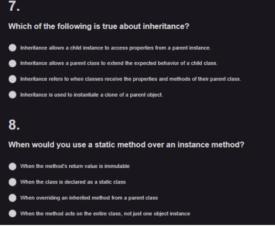 7.
Which of the following is true about inheritance?
Inheritance allows a child instance to access properties from a parent instance.
Inheritance allows a parent class to extend the expected behavior of a child class.
Inheritance refers to when classes receive the properties and methods of their parent class.
Inheritance is used to instantiate a clone of a parent object.
8.
When would you use a static method over an instance method?
When the method's return value is immutable
When the class is declared as a static class
When overriding an inherited method from a parent class
When the method acts on the entire class, not just one object instance