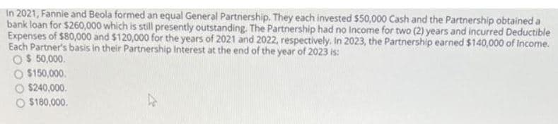 In 2021, Fannie and Beola formed an equal General Partnership. They each invested $50,000 Cash and the Partnership obtained a
bank loan for $260,000 which is still presently outstanding. The Partnership had no Income for two (2) years and incurred Deductible
Expenses of $80,000 and $120,000 for the years of 2021 and 2022, respectively. In 2023, the Partnership earned $140,000 of Income.
Each Partner's basis in their Partnership Interest at the end of the year of 2023 is:
O$ 50,000.
O $150,000.
$240,000.
O $180,000.