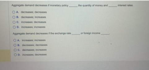 Aggregate demand decreases if monetary policy.
OA decreases; decreases
OB. decreases; increases
OC. increases; decreases
OD. increases; increases
Aggregate demand decreases if the exchange rate
OA. Increases; increases
OB. decreases; decreases
OC. decreases, increases
OD. increases; decreases
the quantity of money and,
or foreign income
interest rates,