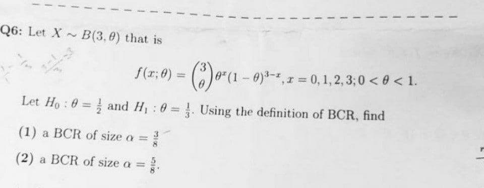 Q6: Let X ~
B(3,0) that is
f(r; 0) = ()*(1- 0)*-*,1 = 0,1,2, 3;0 < 0 < 1.
Let Ho : 0 = and H 0 Using the definition of BCR, find
(1) a BCR of size a =
3
(2) a BCR of size a =
