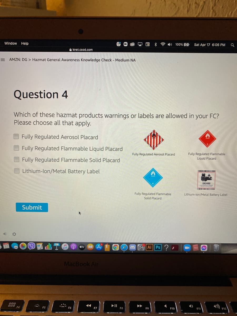 Window Help
令4)
100%
Sat Apr 17 6:06 PM
A knet.csod.com
AMZN: DG > Hazmat General Awareness Knowledge Check - Medium NA
Question 4
Which of these hazmat products warnings or labels are allowed in your FC?
Please choose all that apply.
Fully Regulated Aerosol Placard
O Fully Regulated Flammable Liquid Placard
Fully Regulated Aerosol Placard
Fully Regulated Flammable
Liguid Placard
Fully Regulated Flammable Solid Placard
Lithium-lon/Metal Battery Label
UN3480
Fully Regulated Flammable
Solid Placard
Lithium-lon/Metal Battery Label
Submit
tv
a OLAil Ps
Aa
MacBook Air
F4
F7
F12
F8
F10
