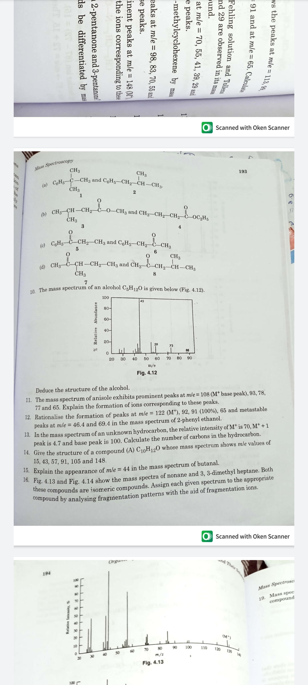 (b) CH3-CH–CH2–Č–0–CH3 and CH3-CH2-CH,–C–OC2H5
Scanned with Oken Scanner
Mass Spectroscopy
CH3
193
Can
CH3
-CH3 and C6H5–CH2–CH–CH3.
on
of
he
(a) CgH;-C
CH3
1
CH3
3
4
a C¢H5-C-CH2-CH3 and C6H5–CH2 C–CH2
CH3
CH —CH—CHз and CH3- с сН,—СН —СН3
(d) CH3
CH3
8
7
o The mass spectrum of an alcohol C5H120 is given below (Fig. 4.12).
100
45
80-
60-
40-
20-
59
73
de
88
20
30
40
50
60
70
80
90
m/e
Fig. 4.12
Deduce the structure of the alcohol.
11. The mass spectrum of anisole exhibits prominent peaks at mle=108 (M* base peak), 93, 78,
77 and 65. Explain the formation of ions corresponding to these peaks.
12. Rationalise the formation of peaks at mle = 122 (M*), 92, 91 (100%), 65 and metastable
peaks at mle = 46.4 and 69.4 in the mass spectrum of 2-phenyl ethanol.
13. In the mass spectrum of an unknown hydrocarbon, the relative intensity of M† is 70, M† + 1
peak is 4.7 and base peak is 100. Calculate the number of carbons in the hydrocarbon.
14. Give the structure of a compound (A) C10H120 whose mass spectrum shows mle values of
15, 43, 57, 91, 105 and 148.
Fig. 4.13 and Fig. 4.14 show the mass spectra of nonane and 3, 3-dimethyl heptane. Both
iese compounds are isomeric compounds. Assign each given spectrum to the appropriate
Compound by analysing fraginentation patterns with the aid of fragmentation ions.
0. Explain the appearance of mle = 44 in the mass spectrum of butanal.
Scanned with Oken Scanner
nd Their S
Orgun-
194
100
90
Mass SpectrosCi
19. Mass spec
compound
20
(M*)
10
80
90
100
110
120
60
70
130
40
50
m/z
140
30
20
Fig. 4.13
100 r
6-8
re the peaks at mle = 113,90
- 91 and at mle = 65. Calculat.
Fehling solution and Tolleme
nd 29 are observed in its mass
pund.
at mle = 70, 55, 41, 39, 29 and
е рeaks.
--methylcyclohexene by mas
eaks at mle = 98, 83, 70, 55 and
se peaks.
Linent peaks at mle = 148 (M'),
the ions corresponding to these
% Relative Abundance
2-pentanone and 3-pentanone
ds be differentiated by mas
Relative Intensity, %
