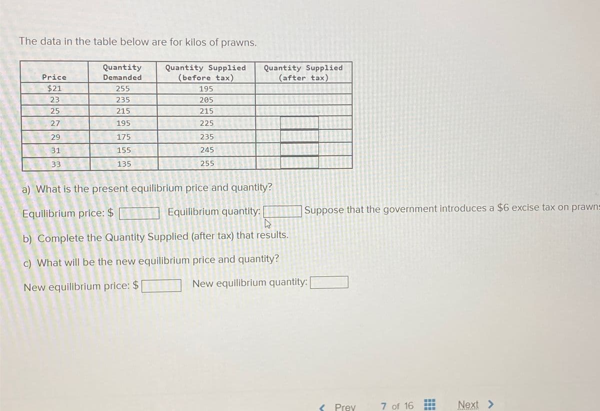 The data in the table below are for kilos of prawns.
Price
$21
23
25
27
29
31
33
Quantity
Demanded
255
235
215
195
175
155
135
Quantity Supplied
(before tax)
195
205
215
225
235
245
255
Quantity Supplied
(after tax)
a) What is the present equilibrium price and quantity?
Equilibrium price: $
Equilibrium quantity:
h
b) Complete the Quantity Supplied (after tax) that results.
c) What will be the new equilibrium price and quantity?
New equilibrium price: $
Suppose that the government introduces a $6 excise tax on prawns
New equilibrium quantity: [
< Prev
7 of 16
Next >